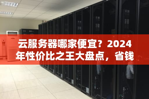 云服务器哪家便宜？2024年性价比之王大盘点，省钱不踩坑！