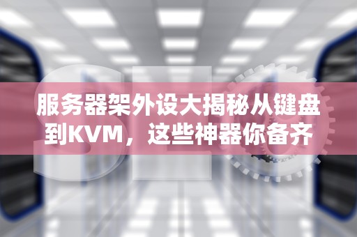 服务器架外设大揭秘从键盘到KVM，这些神器你备齐了吗？