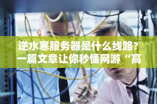 逆水寒服务器是什么线路？一篇文章让你秒懂网游“高速公路”的奥秘！