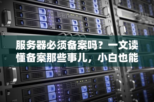 服务器必须备案吗？一文读懂备案那些事儿，小白也能变大神！
