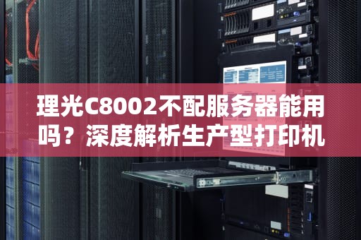 理光C8002不配服务器能用吗？深度解析生产型打印机的独立工作能力，理光8001 2801执行不了