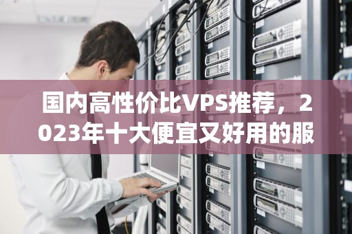 国内高性价比VPS推荐，2023年十大便宜又好用的服务器租用指南，国内比较便宜的vps