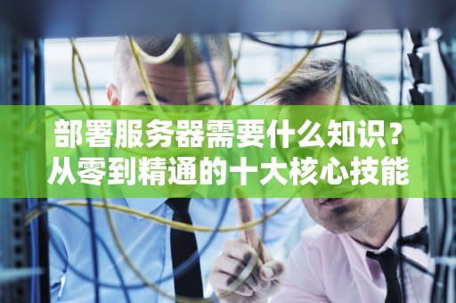 部署服务器需要什么知识？从零到精通的十大核心技能解析，部署服务器需要什么知识技能