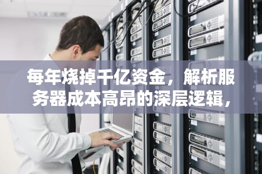 每年烧掉千亿资金，解析服务器成本高昂的深层逻辑，服务器成本为什么这么贵呢