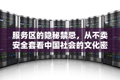 服务区的隐秘禁忌，从不卖安全套看中国社会的文化密码，高速公路服务器为什么不卖安全套了