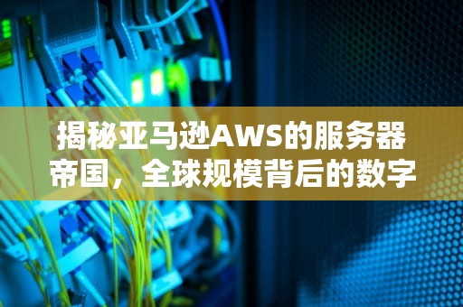揭秘亚马逊AWS的服务器帝国，全球规模背后的数字密码，亚马逊的服务器是多少个