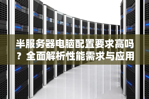 半服务器电脑配置要求高吗？全面解析性能需求与应用场景，半服务器电脑配置要求高吗知乎