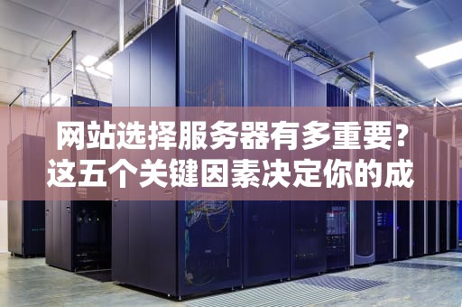 网站选择服务器有多重要？这五个关键因素决定你的成败，网站选择服务器有用吗安全吗