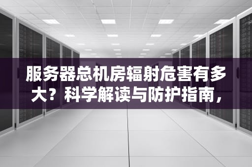 服务器总机房辐射危害有多大？科学解读与防护指南，服务器总机房辐射大吗知乎