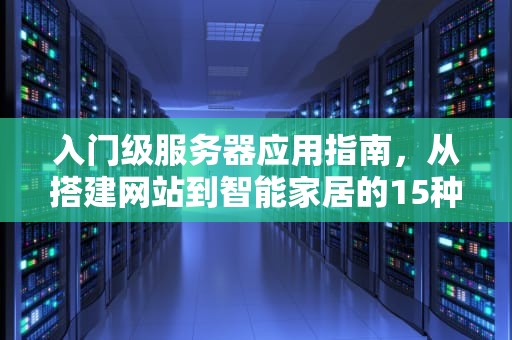 入门级服务器应用指南,从搭建网站到智能家居的15种实用场景,入门级服务器能干什么用 入门级服务器应用指南,从搭建网站到智能家居的15种实用场景,入门级服务器能干什么用