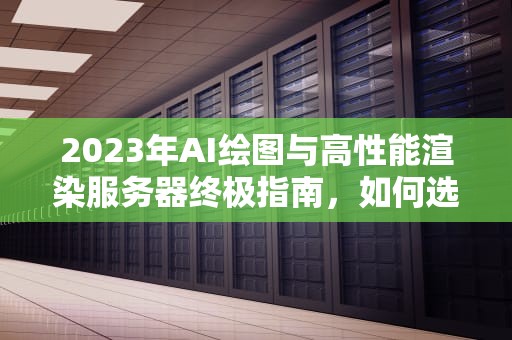 2023年AI绘图与高性能渲染服务器终极指南，如何选择最适合炸图的云端算力，炸图专用