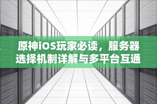 原神iOS玩家必读，服务器选择机制详解与多平台互通指南，原神ios能选服务器吗