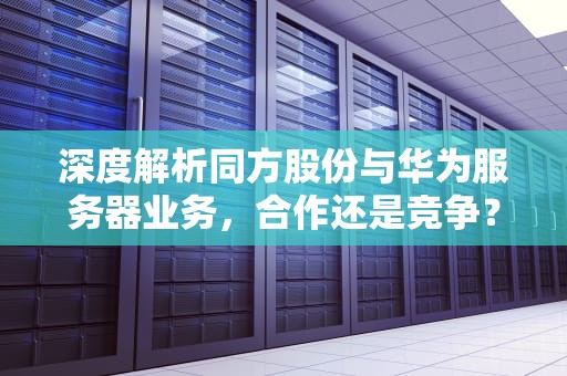 深度解析同方股份与华为服务器业务，合作还是竞争？同方股份与华为有哪些合作