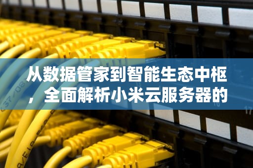 从数据管家到智能生态中枢，全面解析小米云服务器的七大核心作用，小米云服务器什么作用最大