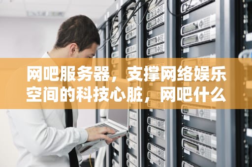 网吧服务器，支撑网络娱乐空间的科技心脏，网吧什么是服务器