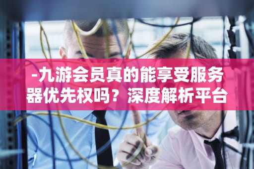 -九游会员真的能享受服务器优先权吗？深度解析平台机制与玩家权益，九游会员优先服务器吗
