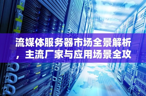 流媒体服务器市场全景解析,主流厂家与应用场景全攻略,流媒体服务器有哪些厂家生产 流媒体服务器市场全景解析,主流厂家与应用场景全攻略,流媒体服务器有哪些厂家生产