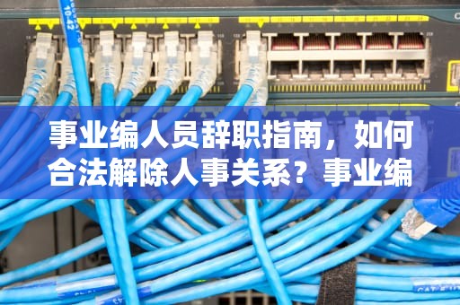 事业编人员辞职指南，如何合法解除人事关系？事业编服务器能辞职吗现在