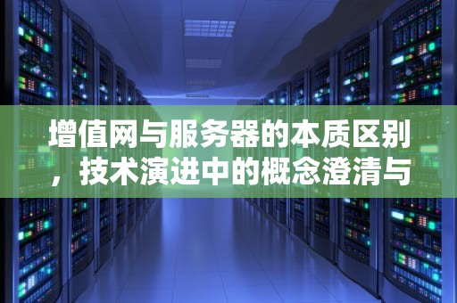 增值网与服务器的本质区别，技术演进中的概念澄清与行业启示，增值网是服务器吗