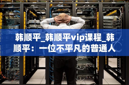 韩顺平_韩顺平vip课程_韩顺平：一位不平凡的普通人