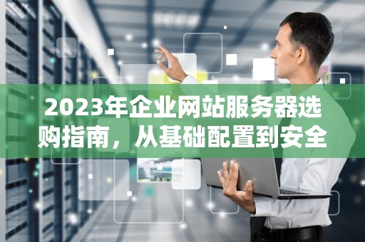 2023年企业网站服务器选购指南,从基础配置到安全部署全解析,企业站用什么服务器好 2023年企业网站服务器选购指南,从基础配置到安全部署全解析,企业站用什么服务器好