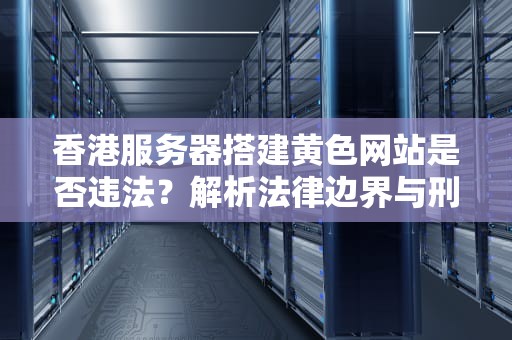 香港服务器搭建黄色网站是否违法？解析法律边界与刑事风险，香港网站服务器