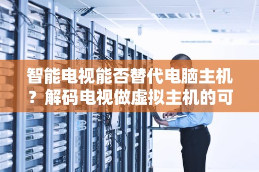 智能电视能否替代电脑主机？解码电视做虚拟主机的可行性边界，电视做虚拟主机好吗知乎