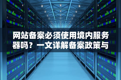 网站备案必须使用境内服务器吗？一文详解备案政策与操作要点，网站备案要服务器吗安全吗