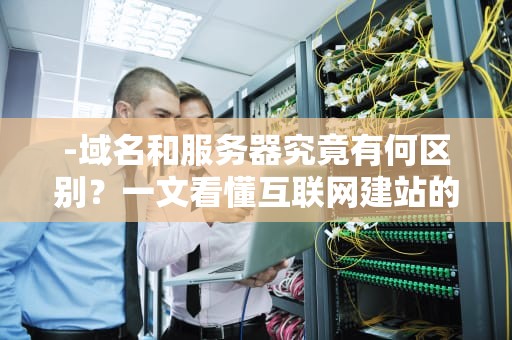 -域名和服务器究竟有何区别？一文看懂互联网建站的核心概念，域名和服务器是一样的吗