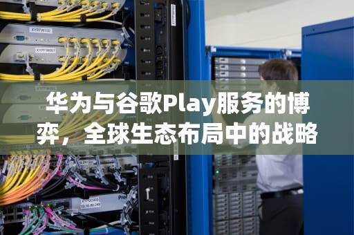 华为与谷歌Play服务的博弈，全球生态布局中的战略选择，华为为什么要用谷歌play服务器