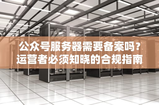 公众号服务器需要备案吗？运营者必须知晓的合规指南，公众号服务器需要备案吗安全吗