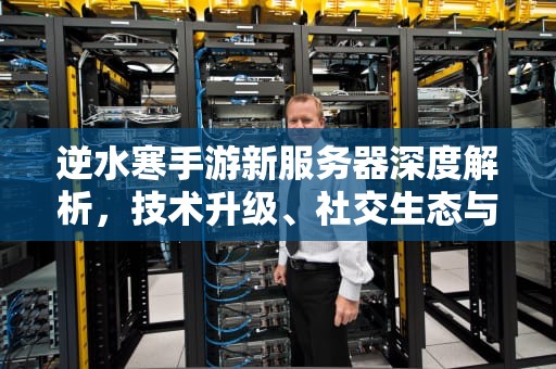 逆水寒手游新服务器深度解析，技术升级、社交生态与玩法革新有何不同？逆水寒手游新服务器有什么区别啊