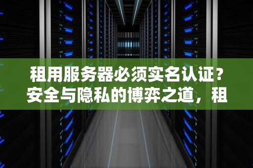 租用服务器必须实名认证？安全与隐私的博弈之道，租用服务器有必要实名吗安全吗