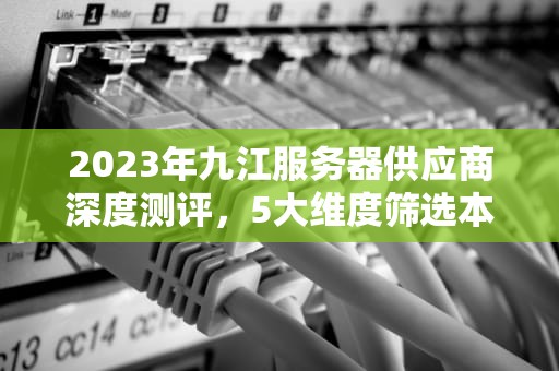2023年九江服务器供应商深度测评，5大维度筛选本地最靠谱服务商，九江服务器托管