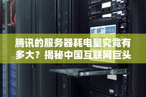 腾讯的服务器耗电量究竟有多大？揭秘中国互联网巨头的电老虎挑战与绿色转型，腾讯的服务器耗电量大吗知乎