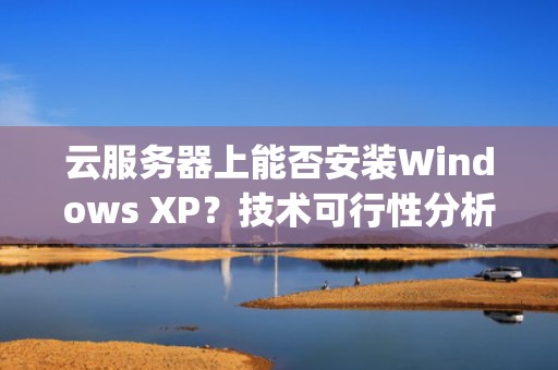 云服务器上能否安装Windows XP?技术可行性分析与实践指南,云服务器可以装xp吗 云服务器上能否安装Windows XP?技术可行性分析与实践指南,云服务器可以装xp吗