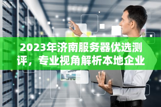 2023年济南服务器优选测评，专业视角解析本地企业高质量硬件之选，济南质量好的服务器测评公司