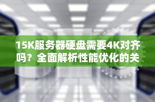 15K服务器硬盘需要4K对齐吗？全面解析性能优化的关键问题，服务器硬盘15k是什么意思