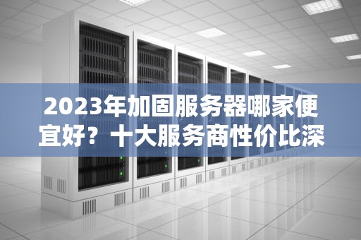 2023年加固服务器哪家便宜好?十大服务商性价比深度测评与选型指南,加固服务器哪家便宜好用 2023年加固服务器哪家便宜好?十大服务商性价比深度测评与选型指南,加固服务器哪家便宜好用