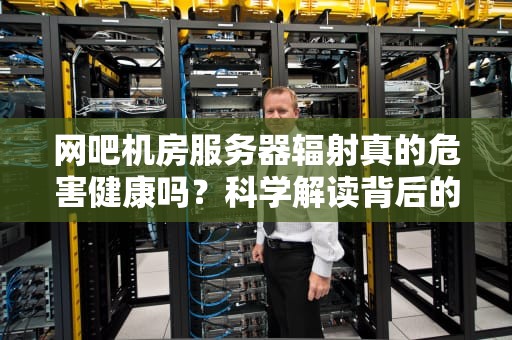 网吧机房服务器辐射真的危害健康吗？科学解读背后的真相，网吧机房服务器辐射大吗知乎