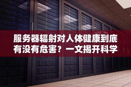 服务器辐射对人体健康到底有没有危害？一文揭开科学真相，服务器辐射对人体的危害是什么呢