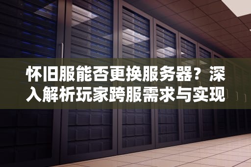 怀旧服能否更换服务器？深入解析玩家跨服需求与实现路径，怀旧服可以换服务器吗知乎