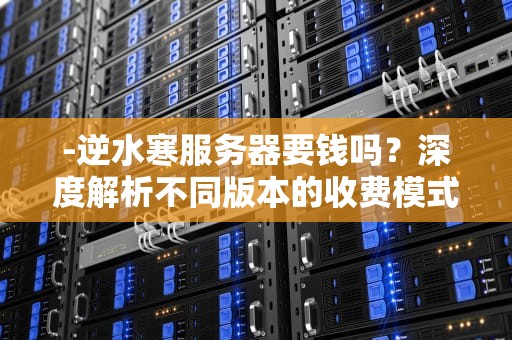 -逆水寒服务器要钱吗？深度解析不同版本的收费模式与玩家成本，逆水寒 服务器