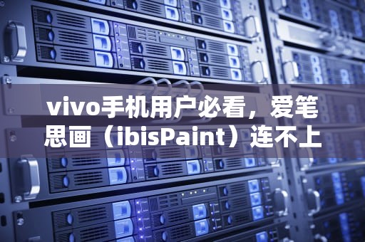 vivo手机用户必看，爱笔思画（ibisPaint）连不上服务器的六大原因与解决方案，为什么爱笔思画无法打开
