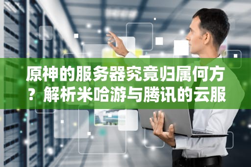 原神的服务器究竟归属何方？解析米哈游与腾讯的云服务合作迷思，原神的服务器是腾讯的吗知乎