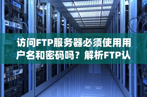 访问FTP服务器必须使用用户名和密码吗？解析FTP认证机制与匿名访问，访问ftp服务器必须用户名密码吗