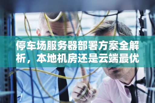 停车场服务器部署方案全解析,本地机房还是云端最优?停车场服务器设置在哪里 停车场服务器部署方案全解析,本地机房还是云端最优?停车场服务器设置在哪里
