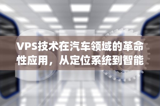VPS技术在汽车领域的革命性应用，从定位系统到智能驾驶的未来，vps汽车领域什么意思啊