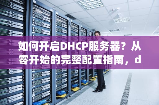 如何开启DHCP服务器？从零开始的完整配置指南，dhcp服务器怎么开启外网访问