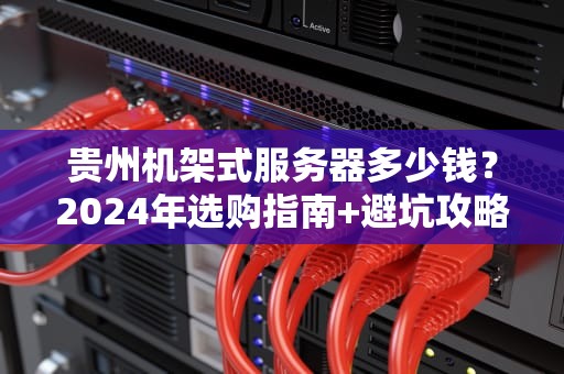 贵州机架式服务器多少钱？2024年选购指南+避坑攻略，看完省下1个W！